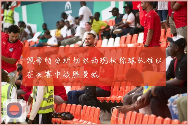 佩蒂特分析切尔西现状称球队难以在决赛中战胜曼城
