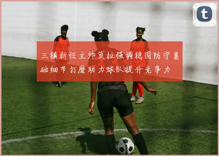 三镇新任主帅莫拉强调稳固防守基础细节打磨助力球队提升竞争力