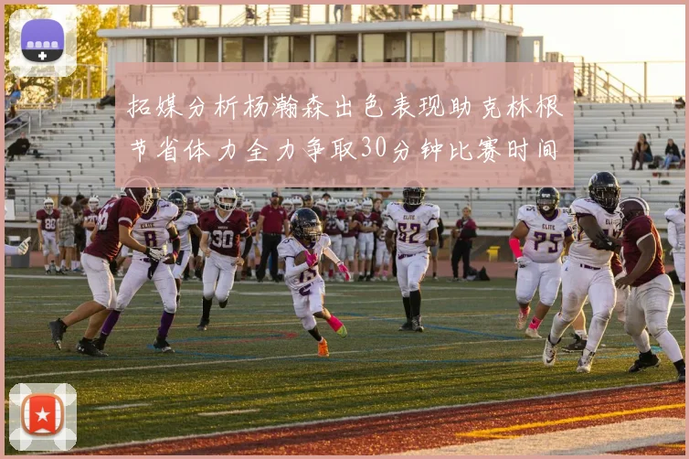 拓媒分析杨瀚森出色表现助克林根节省体力全力争取30分钟比赛时间