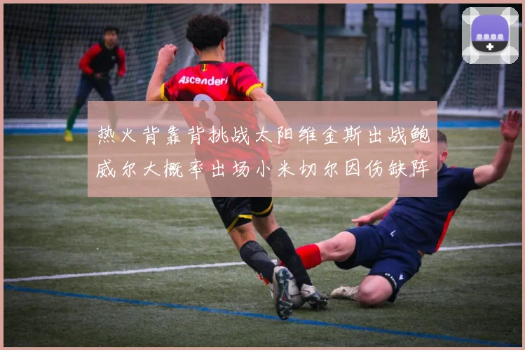 热火背靠背挑战太阳维金斯出战鲍威尔大概率出场小米切尔因伤缺阵