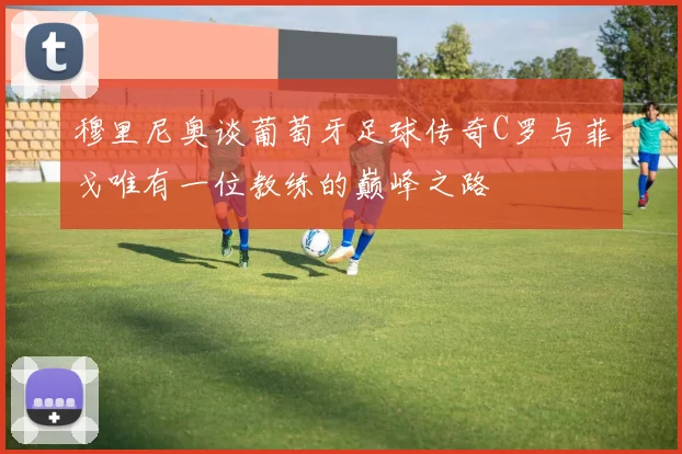 穆里尼奥谈葡萄牙足球传奇C罗与菲戈唯有一位教练的巅峰之路