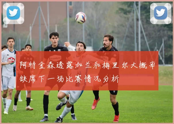 阿特金森透露加兰和梅里尔大概率缺席下一场比赛情况分析