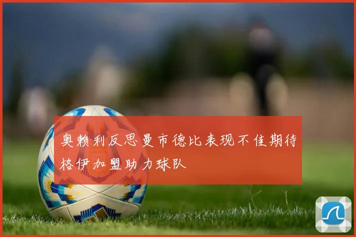 奥赖利反思曼市德比表现不佳期待格伊加盟助力球队